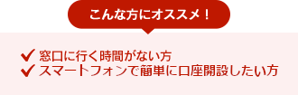 こんな方におすすめ！●窓口に行く時間がない方 ●スマートフォンで簡単に口座開設したい方