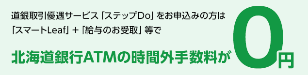 道銀取引優遇サービス「ステップDo」をお申し込みの方は「スマートLeaf」+「給与のお受取」等で北海道銀行ATMの時間外手数料が0円