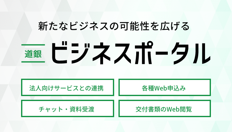 新たなビジネスの可能性を広げる道銀ビジネスポータル オンライン受付・相談 チャット・資料受け渡し 各種書類Web閲覧 ソリューション提案