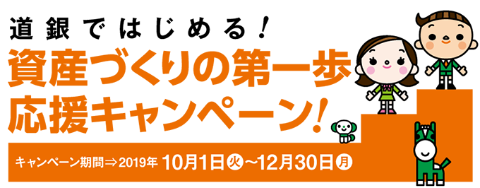 道銀ではじめる資産づくりの第一歩応援キャンペーン。キャンペーン期間2019年10月1日火曜日～12月30日月曜日