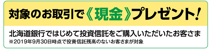 1、対象のお取引で「現金」プレゼント。北海道銀行ではじめて投資信託をご購入いただいたお客さま※2019年9月30日時点で投資信託残高のないお客さまが対象