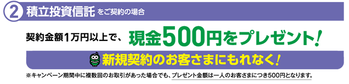 1-2、新規契約のお客様にもれなく！積立投資信託をご契約の場合、契約金額1万円ごとに、現金500円をプレゼント。