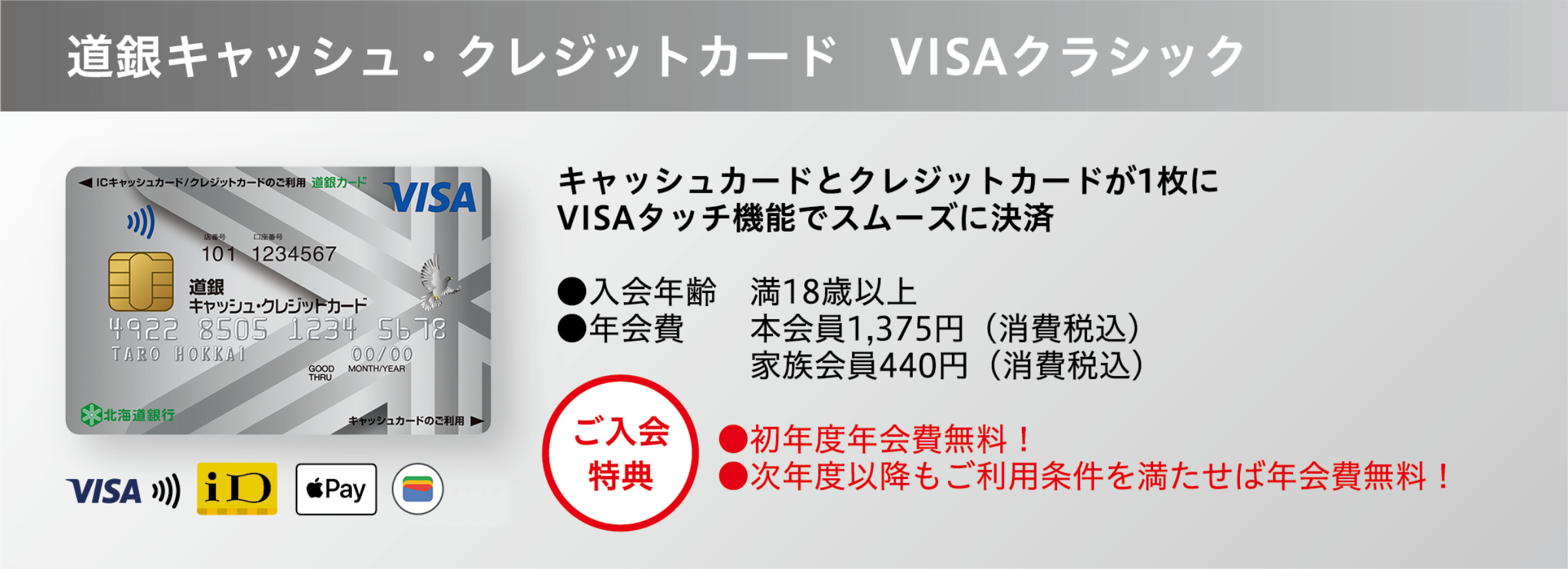 道銀キャッシュ・クレジットカード VISAクラシック キャッシュカードとクレジットカードが1枚に VISAタッチ機能でスムーズに決済 ●入会年齢 満18歳以上 ●年会費 本会員1,375円(消費税込)家族会員440円(消費税込) ●初年度年会費無料! ●次年度以降もご利用条件を満たせば年会費無料!