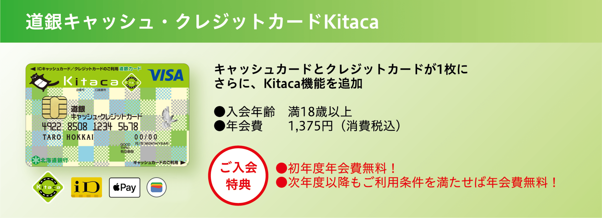 道銀キャッシュ・クレジットカード Kitaca キャッシュカードとクレジットカードが1枚に さらに、Kitaca機能を追加 ●入会年齢 満18歳以上 ●年会費 1,375円(消費税込) ●初年度年会費無料! ●次年度以降もご利用条件を満たせば年会費無料!