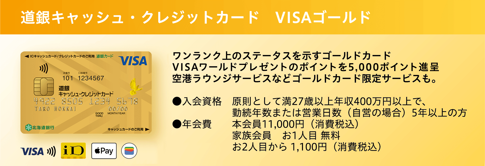 道銀キャッシュ・クレジットカード VISAゴールド キャッシュカードとクレジットカードが1枚に ワンランク上のステータスを示すゴールドカード 5,000円分のギフトカード進呈、空港ラウンジサービスなどゴールドカード限定サービスも。●入会資格 原則として満27歳以上年収400万円以上で、勤続年数または営業日数（自営の場合）5年以上の方 ●年会費 本会員11,000円（消費税込） 家族会員 お1人目 無料 お2人目から 1,100円（消費税込） ●初年度年会費が半額！ 通常11,000円（税込）→5,500円（税込）に！