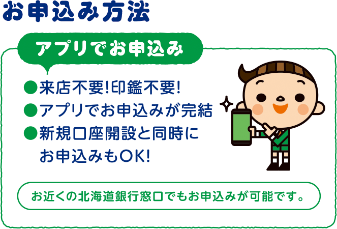 お申込み方法 口座開設アプリでお申込み　来店不要！印鑑不要！　アプリでお申込みが完結　新規口座開設と同時にお申込みOK!　お近くの北海道銀行窓口でもお申込みが可能です。