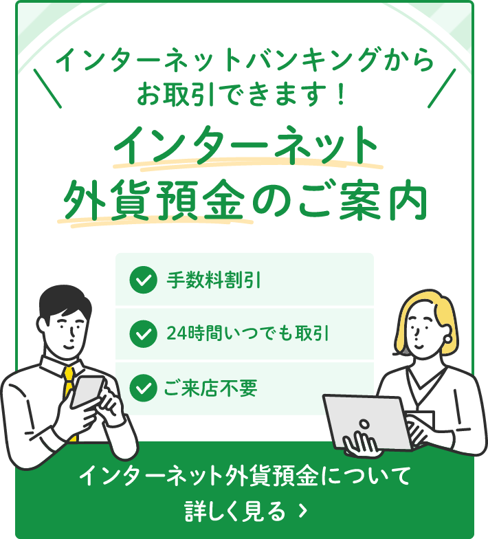 インターネットバンキングからお取引できます！インターネット外貨預金のご案内 手数料割引 24時間いつでも取引 ご来店不要 インターネット外貨預金について詳しくみる