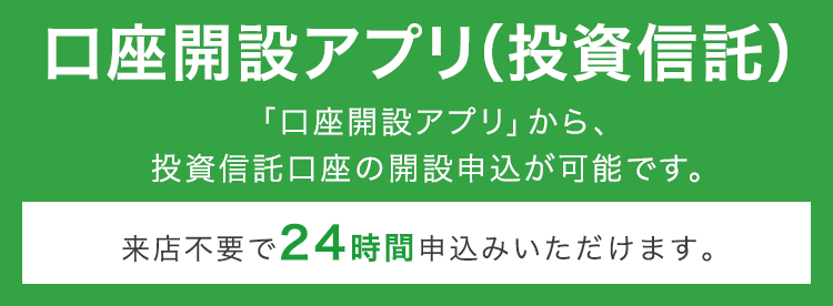 口座開設アプリ（投資信託） 「口座開設アプリ」から、投資信託口座の開設申込が可能です。来店不要で24時間申込みいただけます。