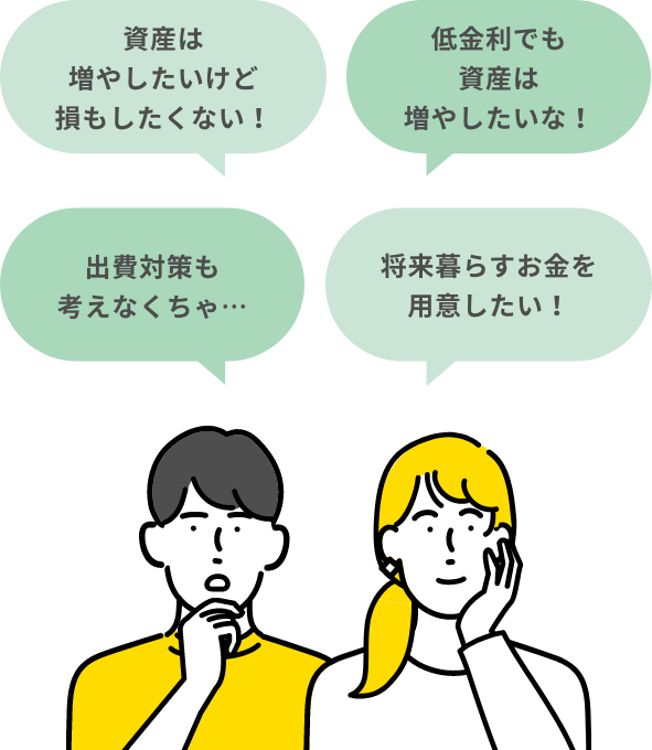 資産は増やしたいけど損もしたくない! 低金利でも資産は増やしたいな! 出費対策も考えなくちゃ… 将来暮らすお金を用意したい!
