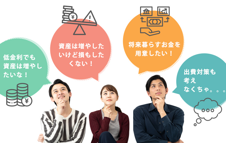 低金利でも資産は増やしたいな！ 資産は増やしたいけど損もしたくない！ 将来暮らすお金を用意したい！ 出費対策も考えなくちゃ。。。