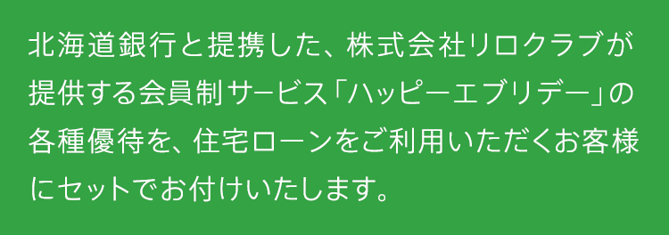 北海道銀行と提携した、株式会社リロクラブが提供する会員制サービス「Club Off」の各種優待を、住宅ローンをご利用いただくお客様にセットでお付けいたします。