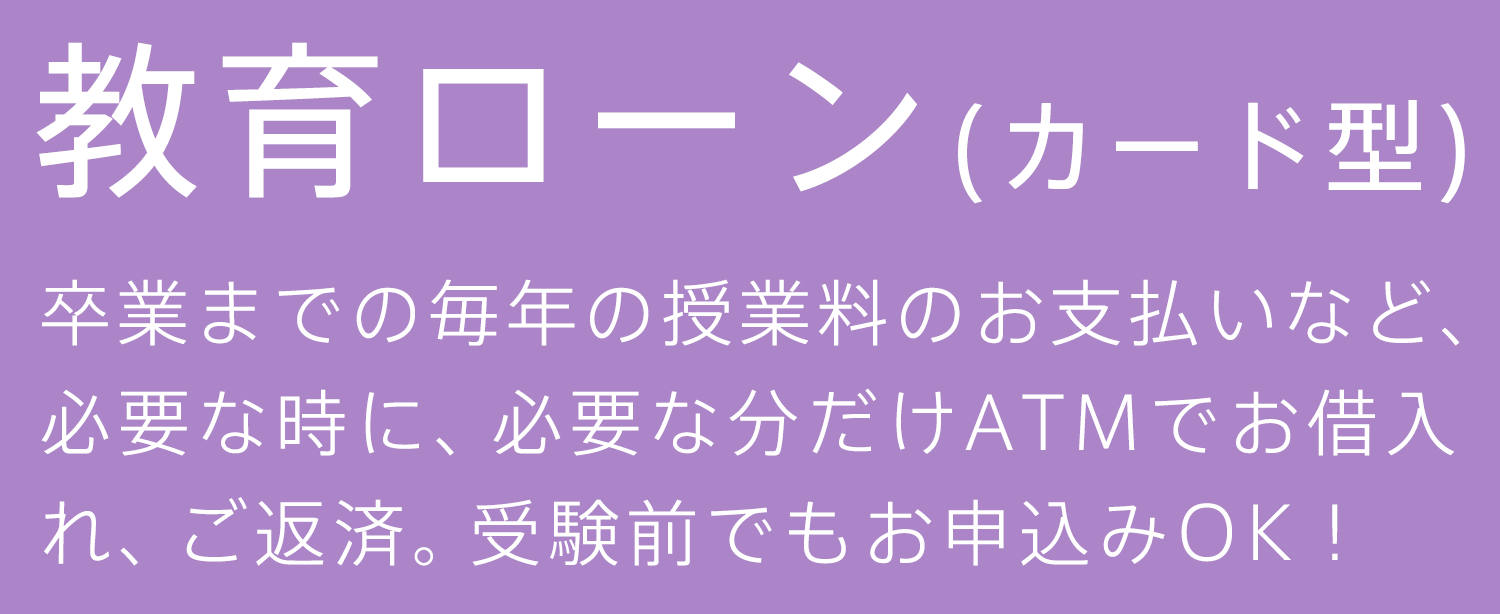 教育ローン（カード型） 卒業までの毎年の授業料のお支払いなど必要な時に、必要な分だけATMでお借入れ、ご返済。受験前でもお申込みOK！