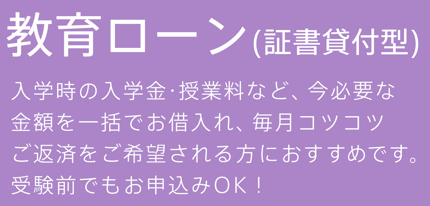 教育ローン（証書貸付型） 入学時の入学金・授業料など、今必要な金額を一括でお借入れ、毎月コツコツご返済をご希望される方におすすめです。受験前でもお申込みOK！