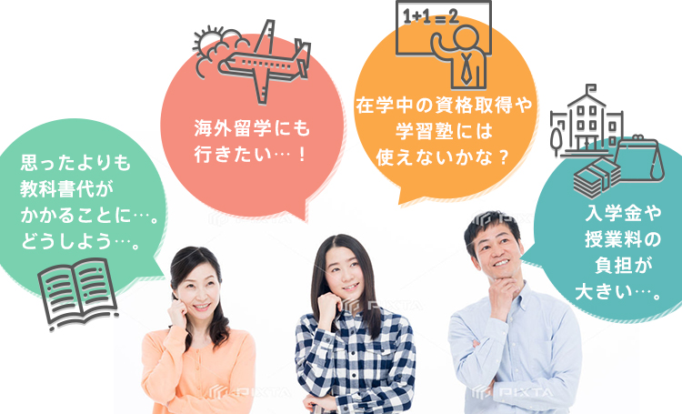 思ったよりも教科書代がかかることに…。どうしよう…。 入学金や授業料の負担が大きい…。 在学中の資格取得や学習塾には使えないかな？ 海外留学にも行きたい…！